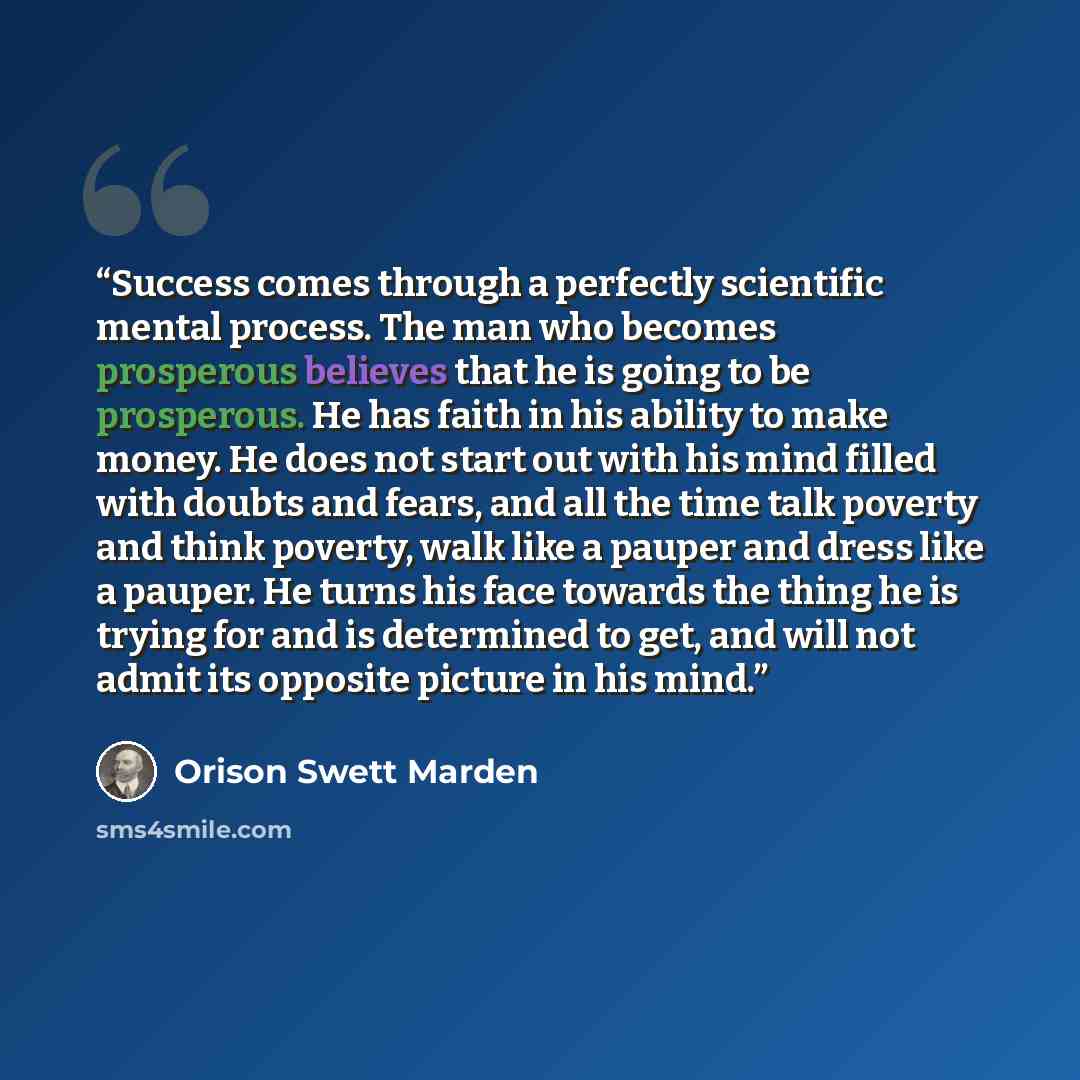“Success comes through a perfectly scientific mental process. The man who becomes prosperous believes that he is going to be prosperous. He has faith in his ability to make money. He does not start out with his mind filled with doubts and fears, and all the time talk poverty and think poverty, walk…” quote by Orison Swett Marden