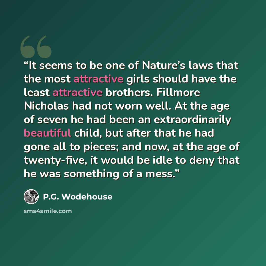 “It seems to be one of Nature’s laws that the most attractive girls should have the least attractive brothers. Fillmore Nicholas had not worn well. At the age of seven he had been an extraordinarily beautiful child, but after that he had gone all to pieces; and now, at the age of twenty-five, it…” quote by P.G. Wodehouse
