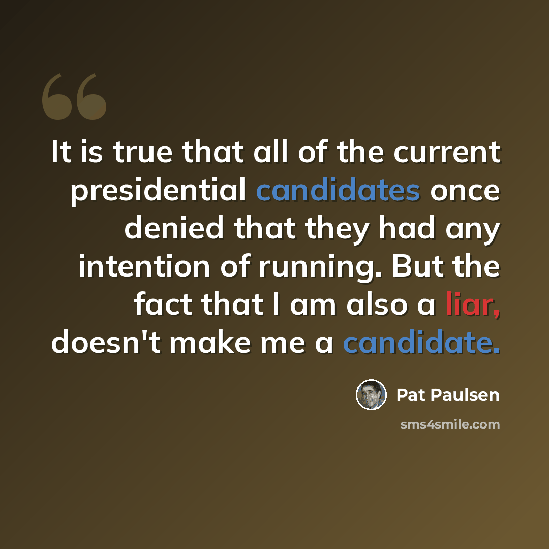“It is true that all of the current presidential candidates once denied that they had any intention of running. But the fact that I am also a liar, doesn't make me a candidate.” quote by Pat Paulsen