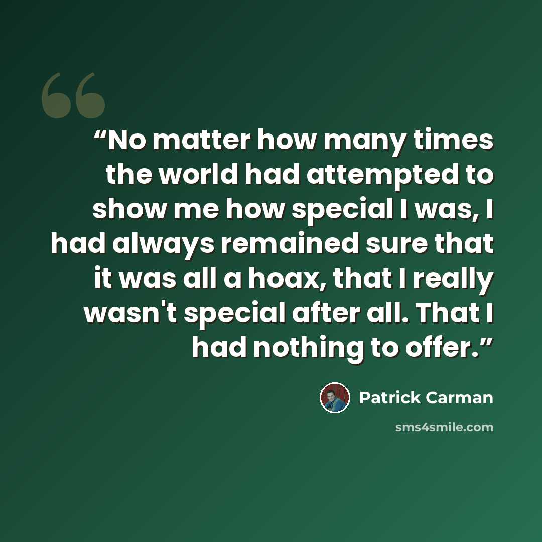 “No matter how many times the world had attempted to show me how special I was, I had always remained sure that it was all a hoax, that I really wasn't special after all. That I had nothing to offer.” quote by Patrick Carman
