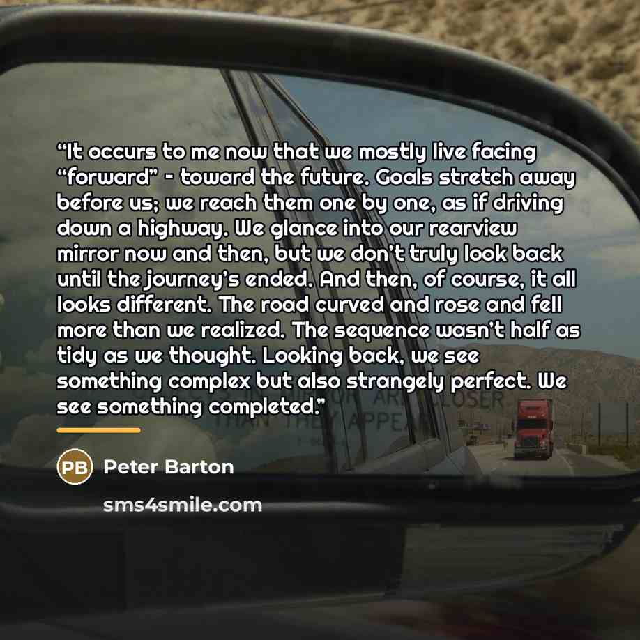 “It occurs to me now that we mostly live facing “forward” – toward the future. Goals stretch away before us; we reach them one by one, as if driving down a highway. We glance into our rearview mirror now and then, but we don’t truly look back until the journey’s ended. And then, of course, it all…” quote by Peter Barton
