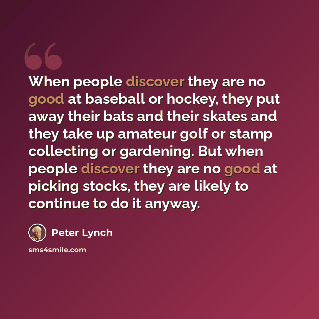 “When people discover they are no good at baseball or hockey, they put away their bats and their skates and they take up amateur golf or stamp collecting or gardening. But when people discover they are no good at picking stocks, they are likely to continue to do it anyway.” quote by Peter Lynch