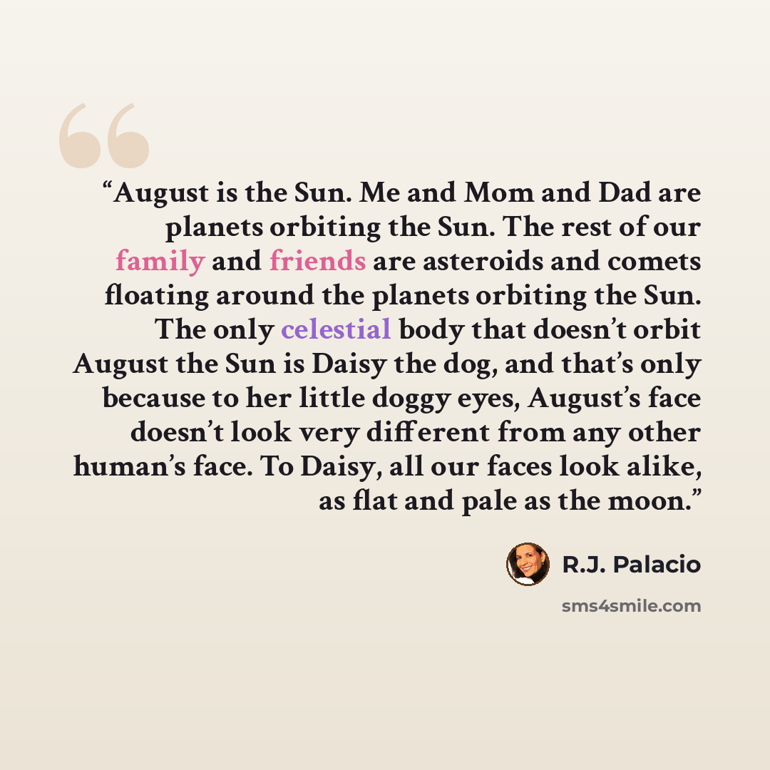 “August is the Sun. Me and Mom and Dad are planets orbiting the Sun. The rest of our family and friends are asteroids and comets floating around the planets orbiting the Sun. The only celestial body that doesn’t orbit August the Sun is Daisy the dog, and that’s only because to her little doggy…” quote by R.J. Palacio