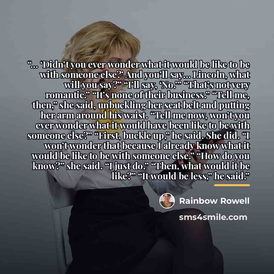 “… ‘Didn’t you ever wonder what it would be like to be with someone else?’ And you’ll say… Lincoln, what will you say?” “I’ll say, ‘No.’” “That’s not very romantic.” “It’s none of their business.” “Tell me, then,” she said, unbuckling her seat belt and putting her arm around his waist. “Tell me…” quote by Rainbow Rowell