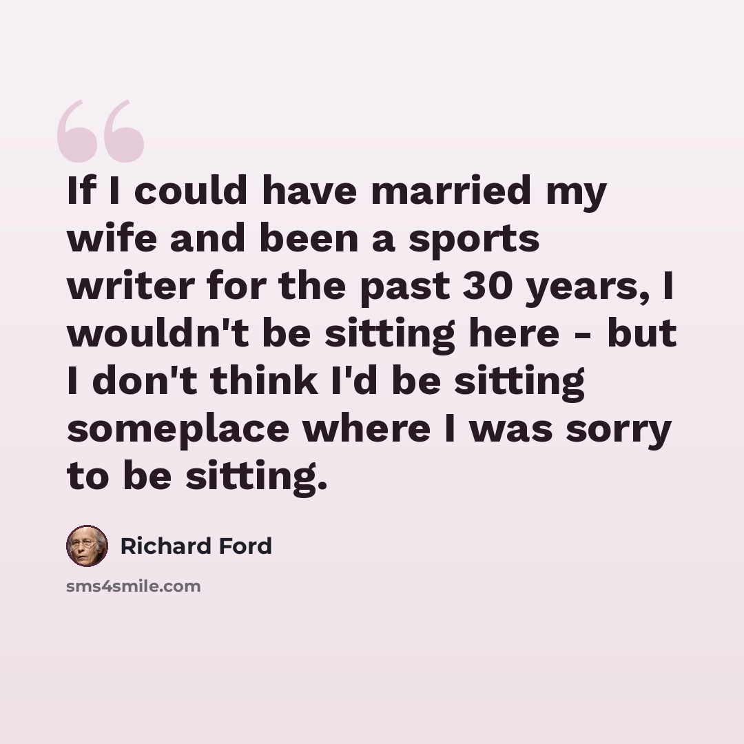 “If I could have married my wife and been a sports writer for the past 30 years, I wouldn't be sitting here - but I don't think I'd be sitting someplace where I was sorry to be sitting.” quote by Richard Ford
