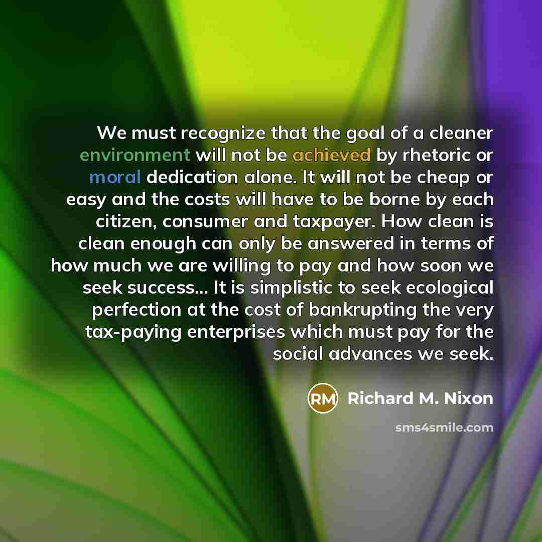 “We must recognize that the goal of a cleaner environment will not be achieved by rhetoric or moral dedication alone. It will not be cheap or easy and the costs will have to be borne by each citizen, consumer and taxpayer. How clean is clean enough can only be answered in terms of how much we are…” quote by Richard M. Nixon