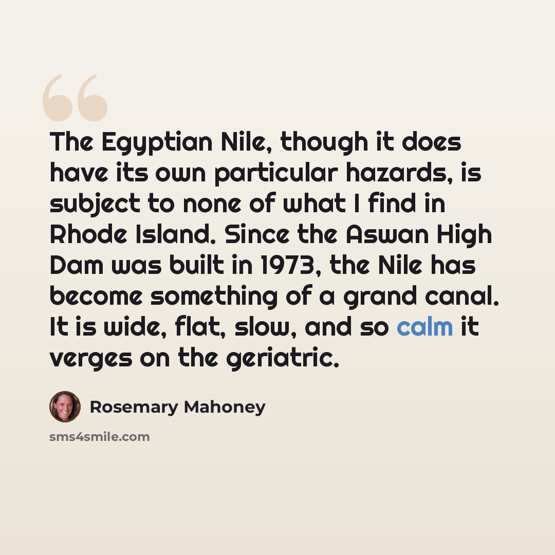 “The Egyptian Nile, though it does have its own particular hazards, is subject to none of what I find in Rhode Island. Since the Aswan High Dam was built in 1973, the Nile has become something of a grand canal. It is wide, flat, slow, and so calm it verges on the geriatric.” quote by Rosemary Mahoney