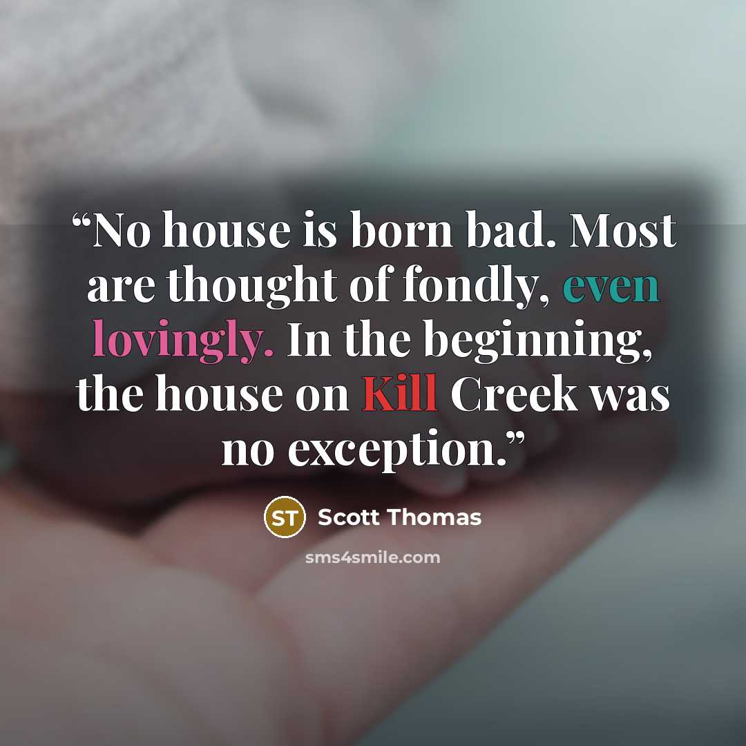 “No house is born bad. Most are thought of fondly, even lovingly. In the beginning, the house on Kill Creek was no exception.” quote by Scott Thomas