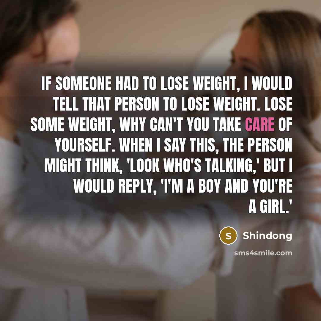 “If someone had to lose weight, I would tell that person to lose weight. Lose some weight, why can't you take care of yourself. When I say this, the person might think, 'Look who's talking,' but I would reply, 'I'm a boy and you're a girl.'” quote by Shindong