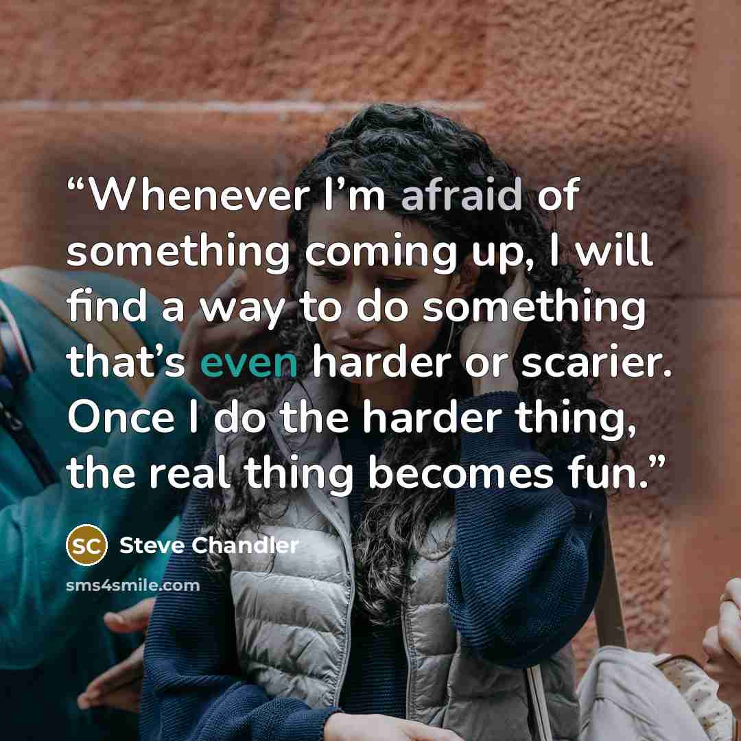 “Whenever I’m afraid of something coming up, I will find a way to do something that’s even harder or scarier. Once I do the harder thing, the real thing becomes fun.” quote by Steve Chandler