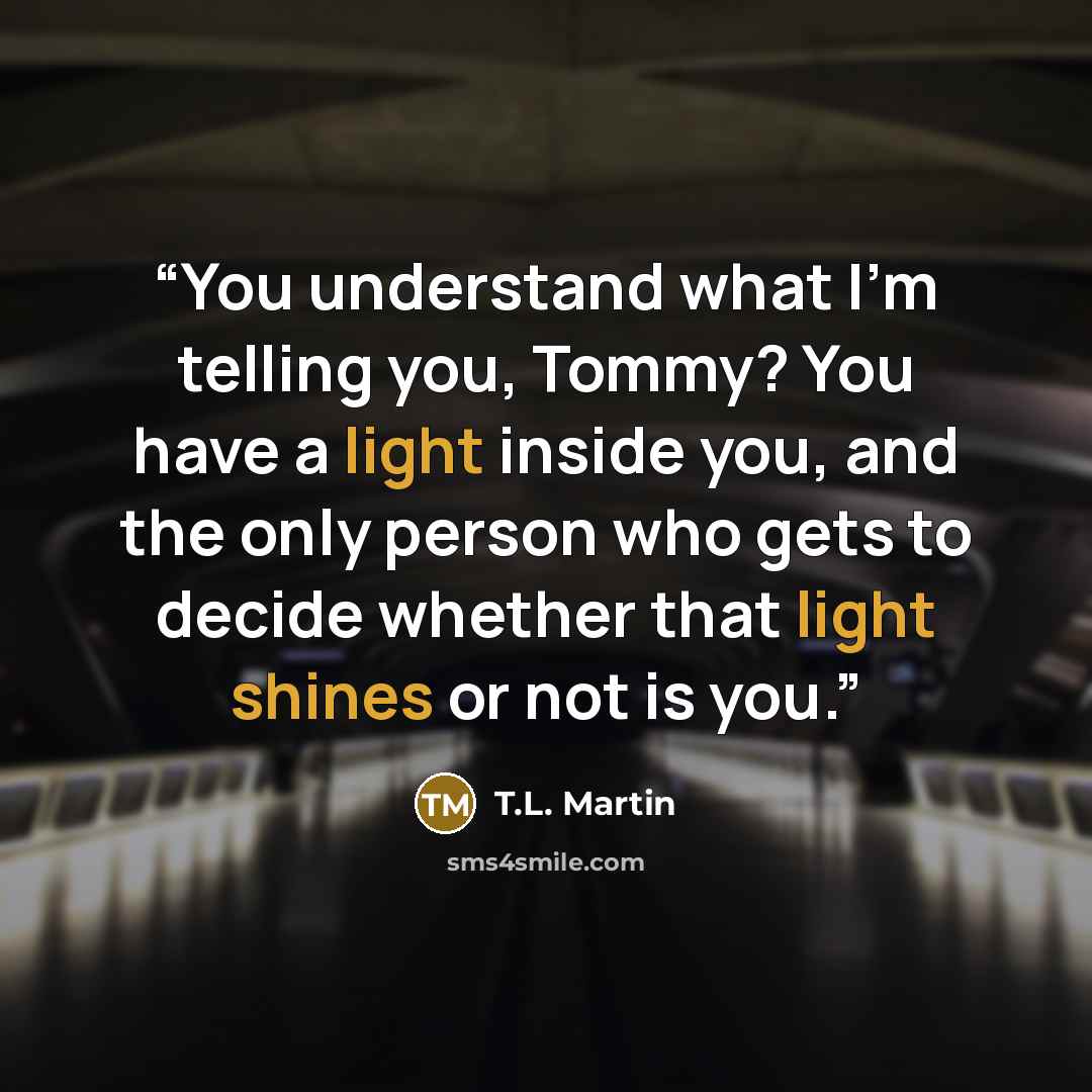 “You understand what I’m telling you, Tommy? You have a light inside you, and the only person who gets to decide whether that light shines or not is you.” quote by T.L. Martin