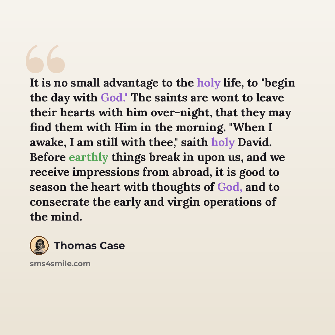 “It is no small advantage to the holy life, to "begin the day with God." The saints are wont to leave their hearts with him over-night, that they may find them with Him in the morning. "When I awake, I am still with thee," saith holy David. Before earthly things break in upon us, and we receive…” quote by Thomas Case