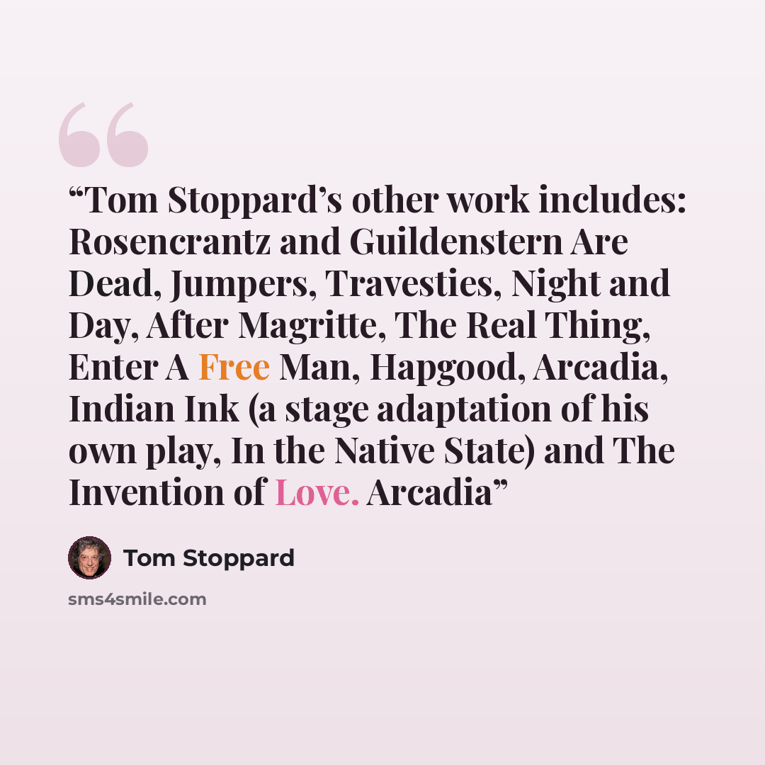 “Tom Stoppard’s other work includes: Rosencrantz and Guildenstern Are Dead, Jumpers, Travesties, Night and Day, After Magritte, The Real Thing, Enter A Free Man, Hapgood, Arcadia, Indian Ink (a stage adaptation of his own play, In the Native State) and The Invention of Love. Arcadia” quote by Tom Stoppard