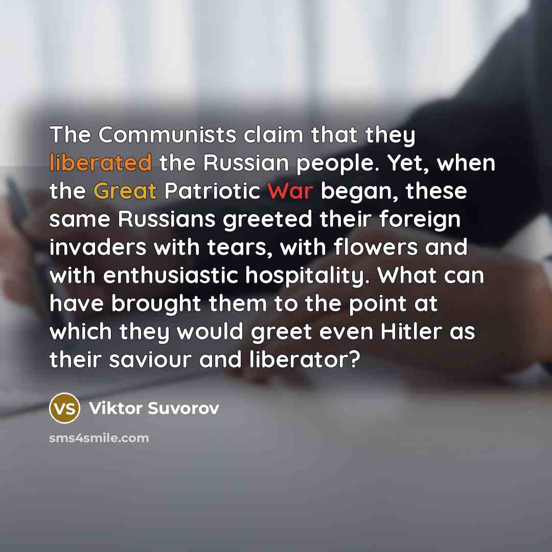 “The Communists claim that they liberated the Russian people. Yet, when the Great Patriotic War began, these same Russians greeted their foreign invaders with tears, with flowers and with enthusiastic hospitality. What can have brought them to the point at which they would greet even Hitler as…” quote by Viktor Suvorov