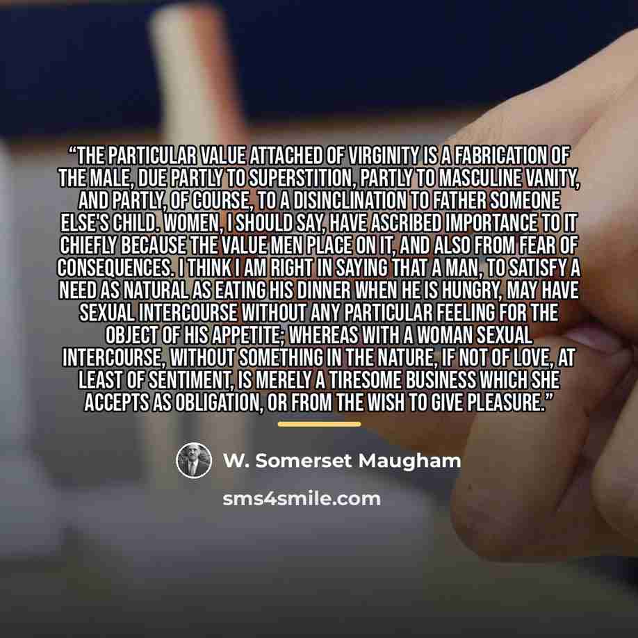 “The particular value attached of virginity is a fabrication of the male, due partly to superstition, partly to masculine vanity, and partly, of course, to a disinclination to father someone else's child. Women, I should say, have ascribed importance to it chiefly because the value men place on it…” quote by W. Somerset Maugham