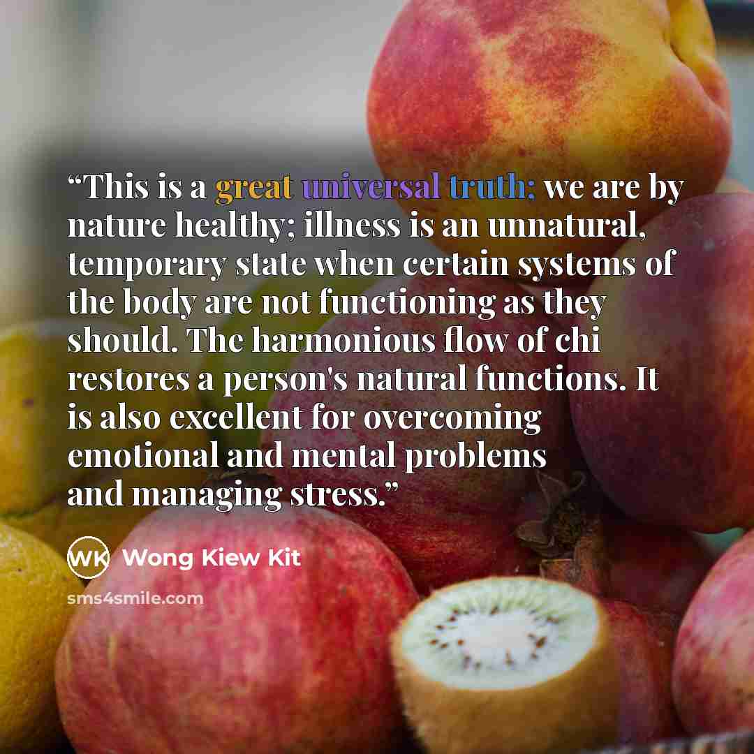 “This is a great universal truth; we are by nature healthy; illness is an unnatural, temporary state when certain systems of the body are not functioning as they should. The harmonious flow of chi restores a person's natural functions. It is also excellent for overcoming emotional and mental…” quote by Wong Kiew Kit