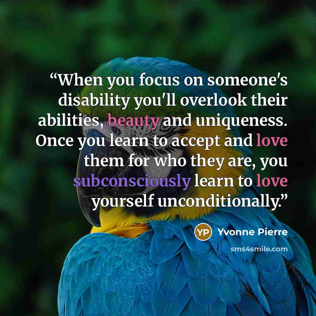 “When you focus on someone's disability you'll overlook their abilities, beauty and uniqueness. Once you learn to accept and love them for who they are, you subconsciously learn to love yourself unconditionally.” quote by Yvonne Pierre