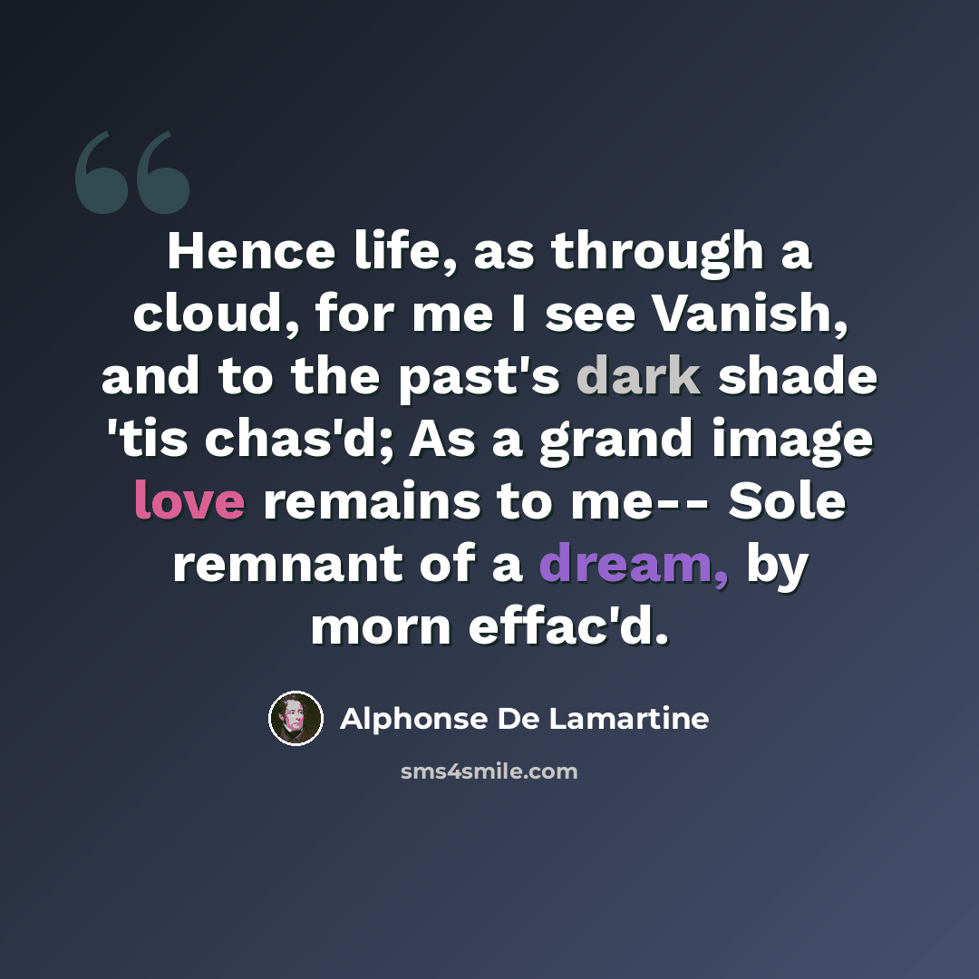 “Hence life, as through a cloud, for me I see Vanish, and to the past's dark shade 'tis chas'd; As a grand image love remains to me-- Sole remnant of a dream, by morn effac'd.” quote by Alphonse de Lamartine