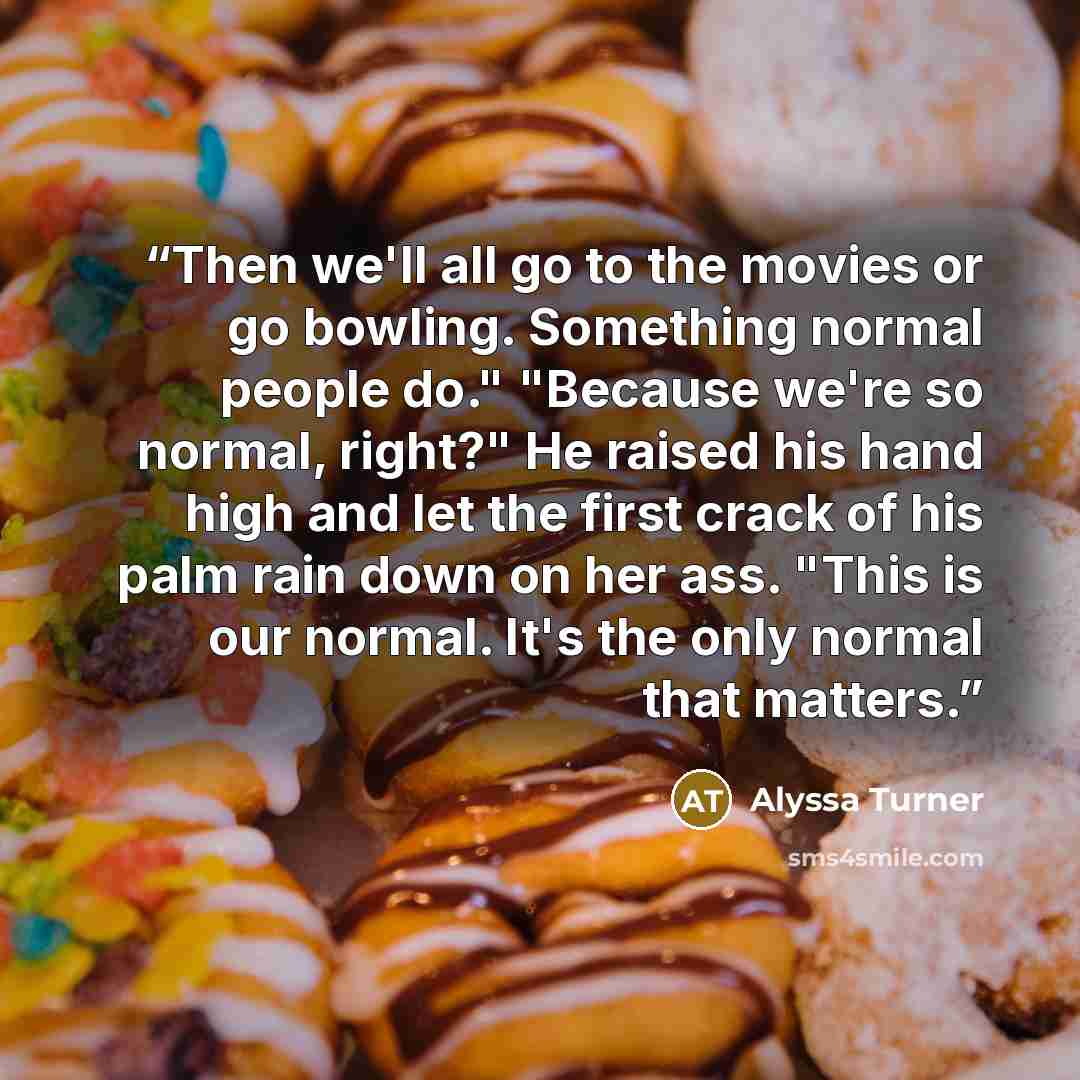“Then we'll all go to the movies or go bowling. Something normal people do." "Because we're so normal, right?" He raised his hand high and let the first crack of his palm rain down on her ass. "This is our normal. It's the only normal that matters.” quote by Alyssa Turner