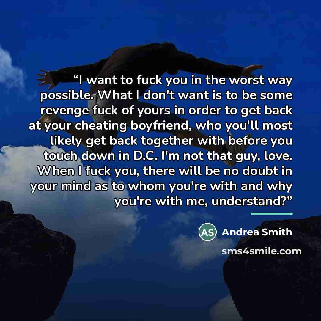 “I want to fuck you in the worst way possible. What I don't want is to be some revenge fuck of yours in order to get back at your cheating boyfriend, who you'll most likely get back together with before you touch down in D.C. I'm not that guy, love. When I fuck you, there will be no doubt in your…” quote by Andrea Smith