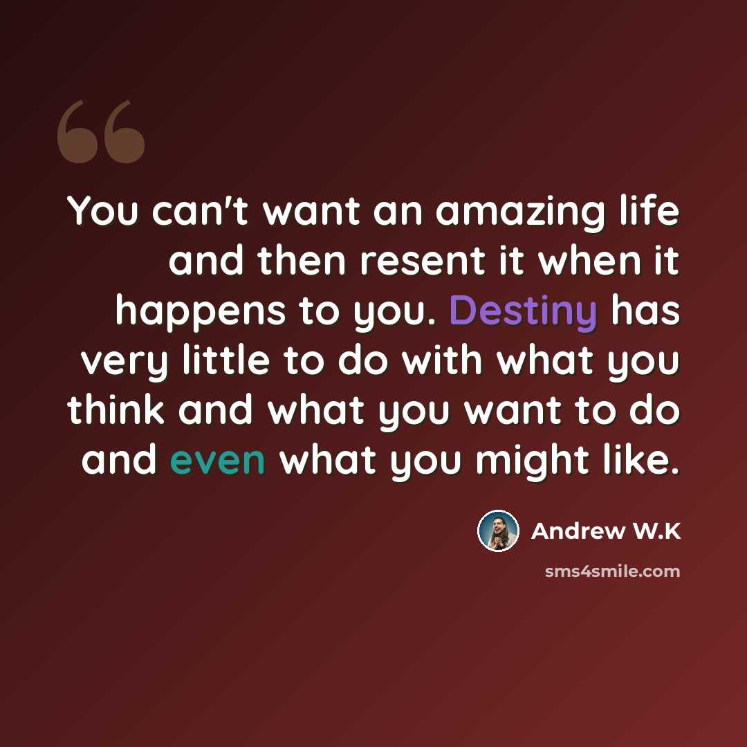 “You can't want an amazing life and then resent it when it happens to you. Destiny has very little to do with what you think and what you want to do and even what you might like.” quote by Andrew W.K