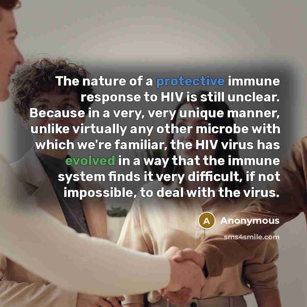 “The nature of a protective immune response to HIV is still unclear. Because in a very, very unique manner, unlike virtually any other microbe with which we're familiar, the HIV virus has evolved in a way that the immune system finds it very difficult, if not impossible, to deal with the virus.” quote by Anonymous
