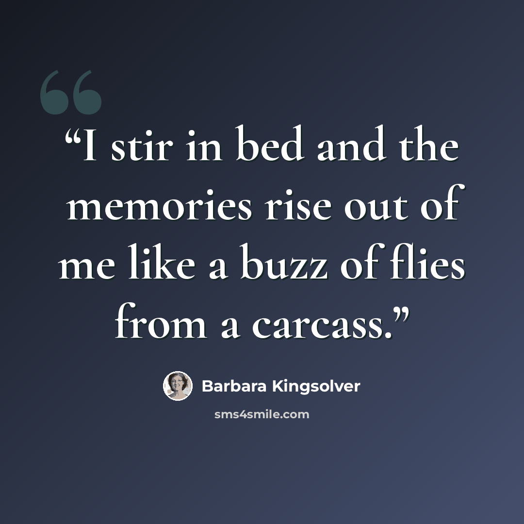 “I stir in bed and the memories rise out of me like a buzz of flies from a carcass.” quote by Barbara Kingsolver