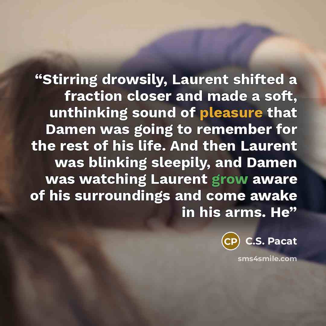 “Stirring drowsily, Laurent shifted a fraction closer and made a soft, unthinking sound of pleasure that Damen was going to remember for the rest of his life. And then Laurent was blinking sleepily, and Damen was watching Laurent grow aware of his surroundings and come awake in his arms. He” quote by C.S. Pacat