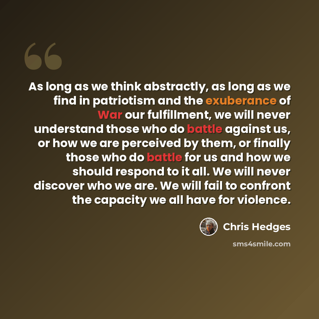 “As long as we think abstractly, as long as we find in patriotism and the exuberance of War our fulfillment, we will never understand those who do battle against us, or how we are perceived by them, or finally those who do battle for us and how we should respond to it all. We will never discover…” quote by Chris Hedges