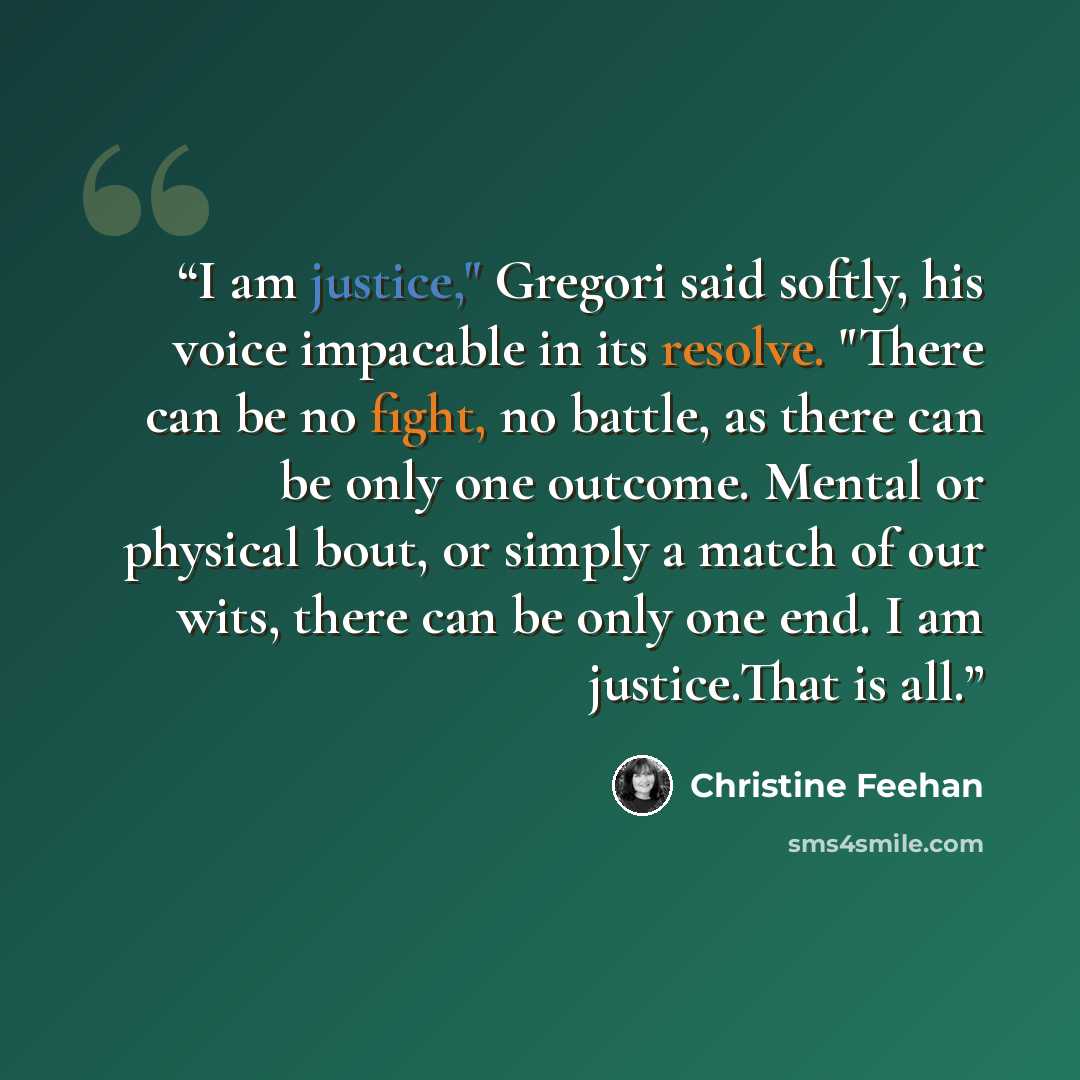 “I am justice," Gregori said softly, his voice impacable in its resolve. "There can be no fight, no battle, as there can be only one outcome. Mental or physical bout, or simply a match of our wits, there can be only one end. I am justice.That is all.” quote by Christine Feehan