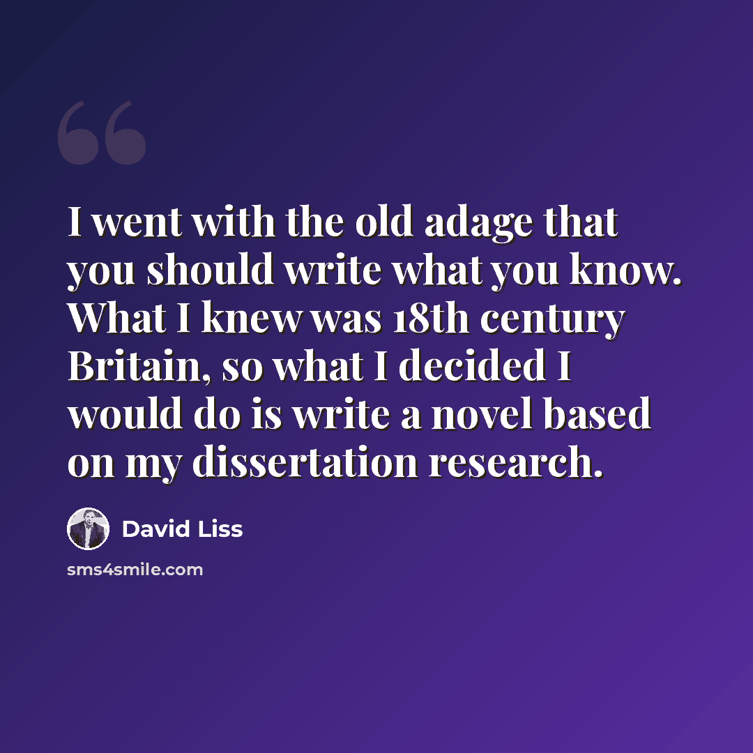 “I went with the old adage that you should write what you know. What I knew was 18th century Britain, so what I decided I would do is write a novel based on my dissertation research.” quote by David Liss