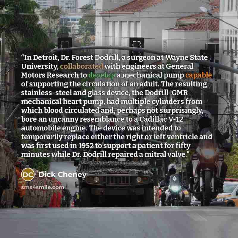 “In Detroit, Dr. Forest Dodrill, a surgeon at Wayne State University, collaborated with engineers at General Motors Research to develop a mechanical pump capable of supporting the circulation of an adult. The resulting stainless-steel and glass device, the Dodrill-GMR mechanical heart pump, had…” quote by Dick Cheney