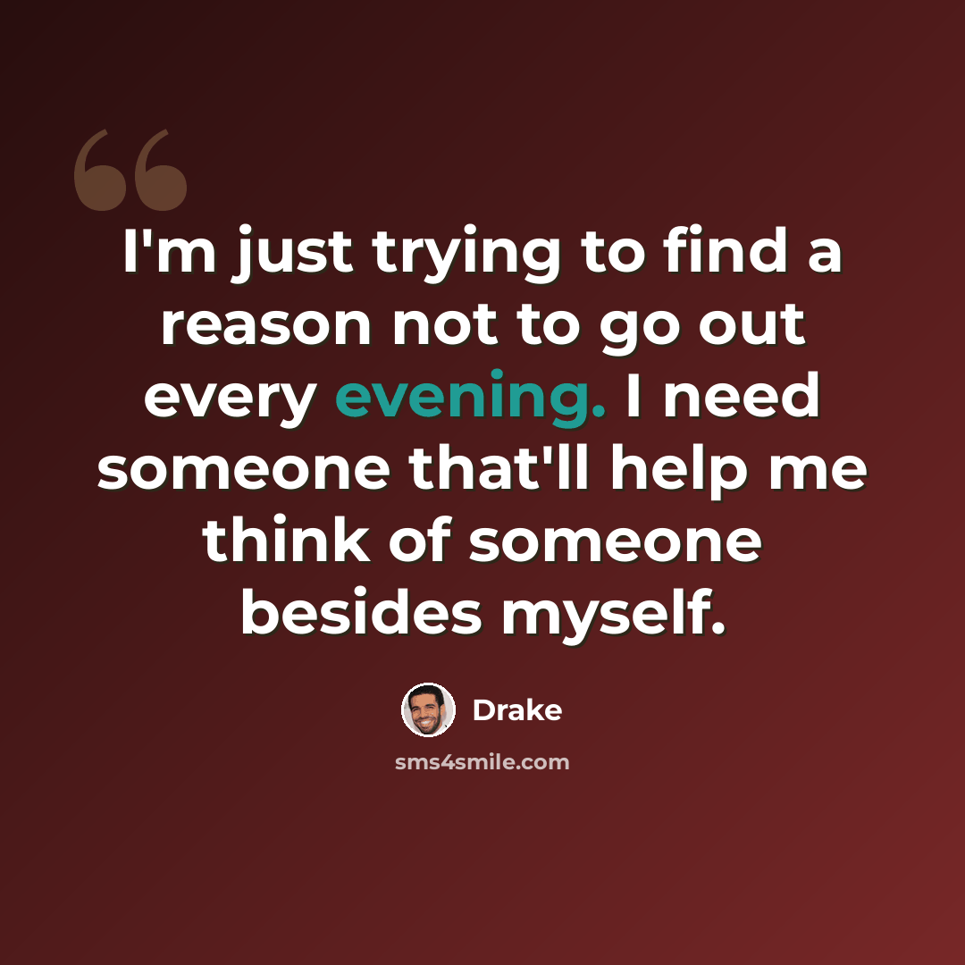 “I'm just trying to find a reason not to go out every evening. I need someone that'll help me think of someone besides myself.” quote by Drake