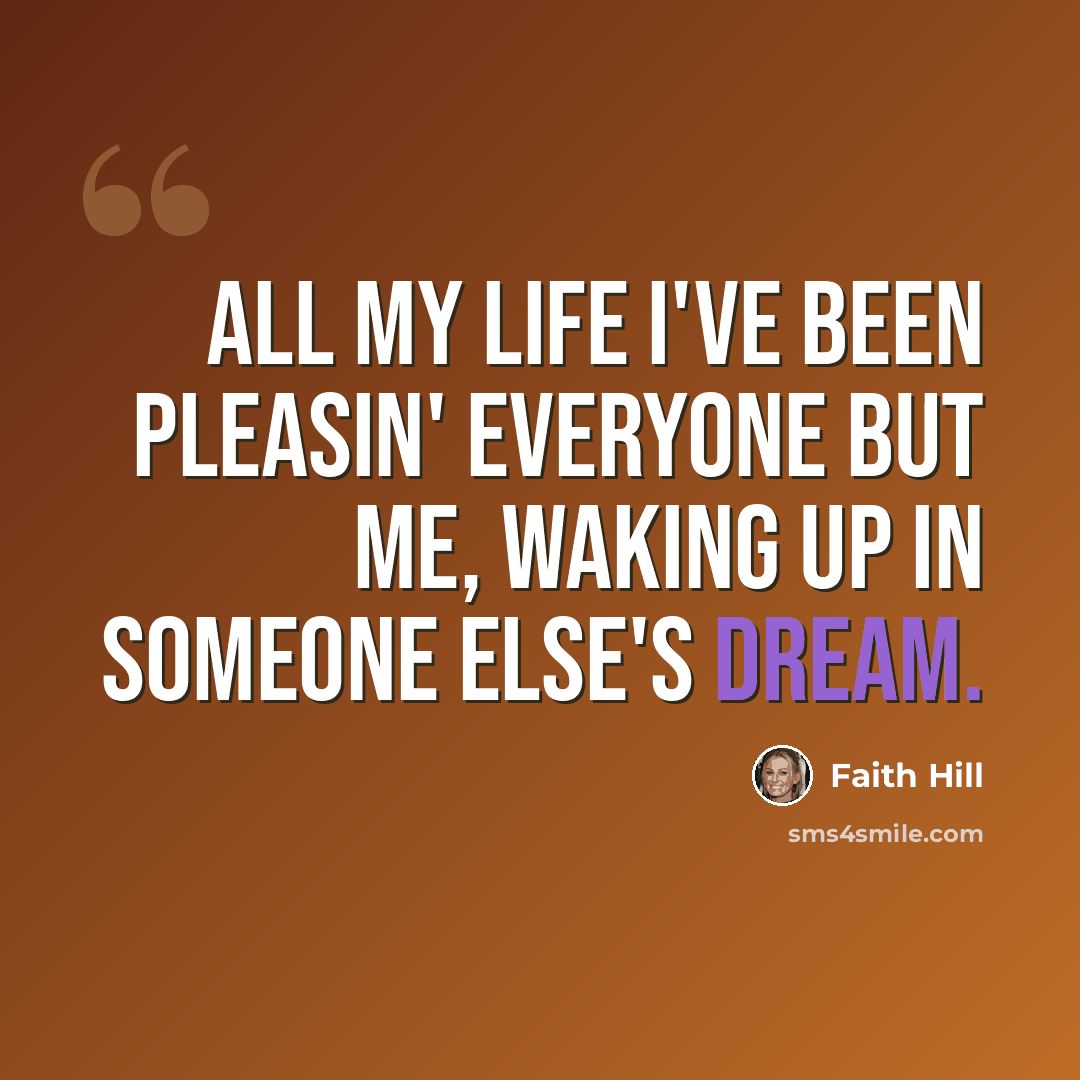 “All my life I've been pleasin' everyone but me, waking up in someone else's dream.” quote by Faith Hill