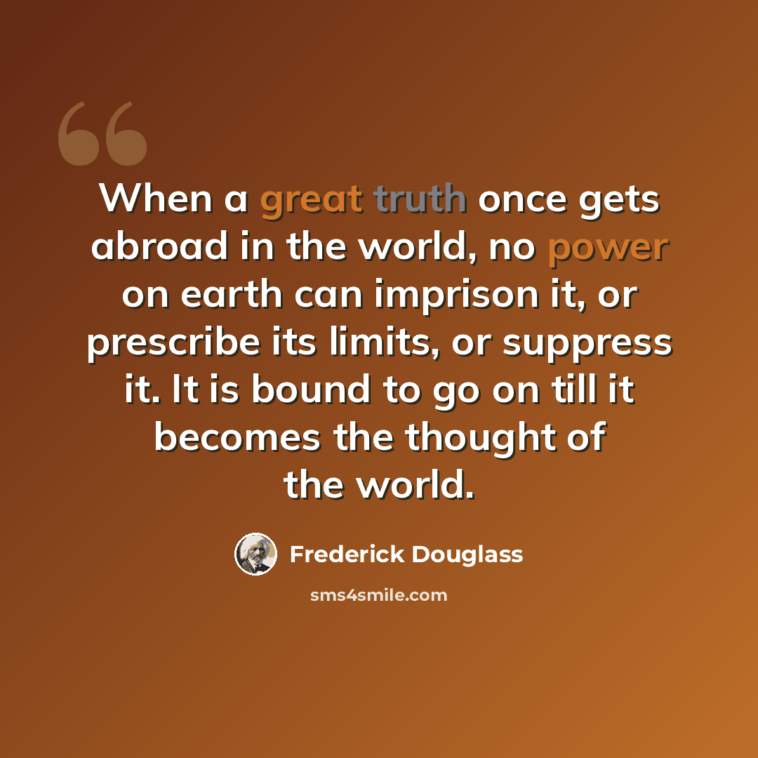 “When a great truth once gets abroad in the world, no power on earth can imprison it, or prescribe its limits, or suppress it. It is bound to go on till it becomes the thought of the world.” quote by Frederick Douglass