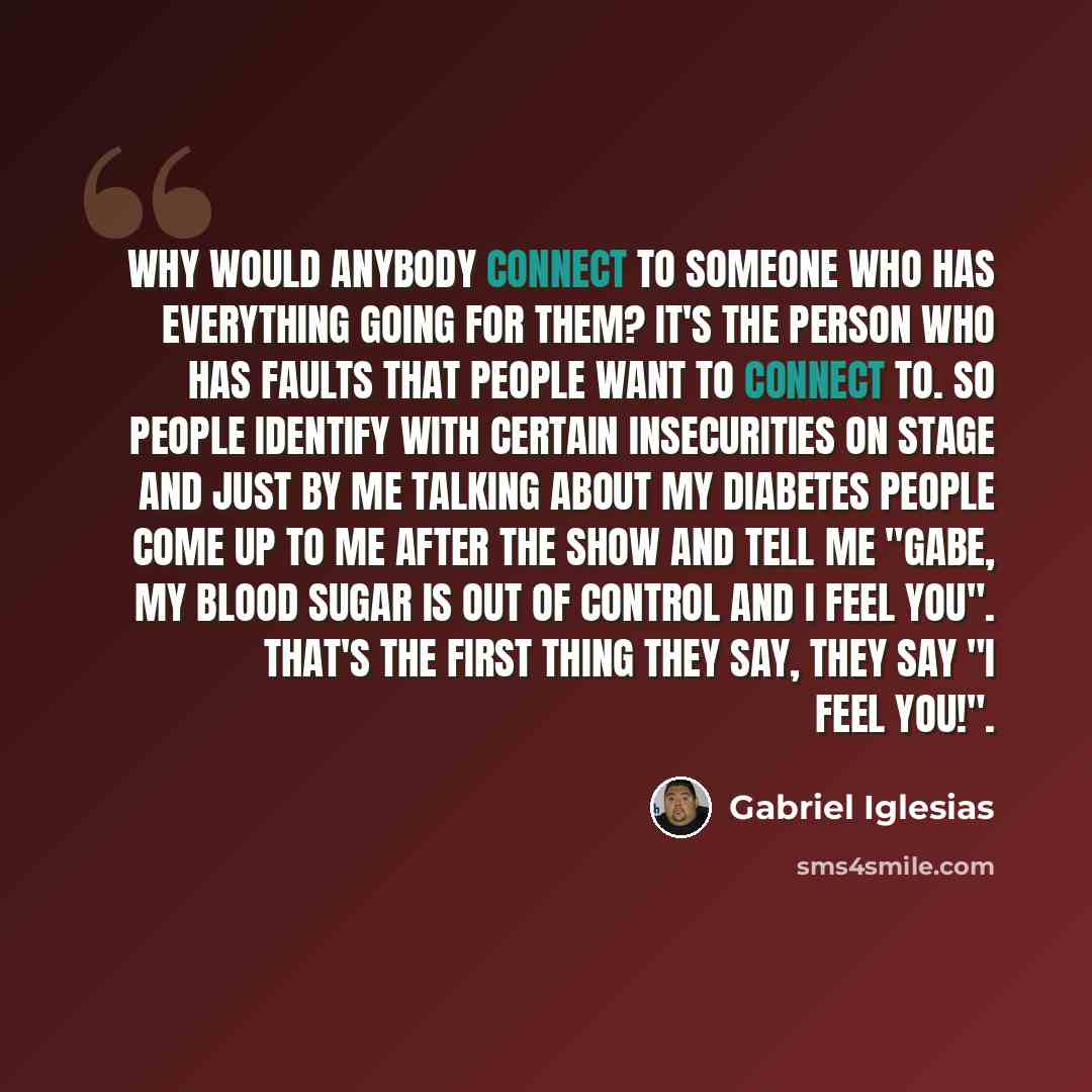 “Why would anybody connect to someone who has everything going for them? It's the person who has faults that people want to connect to. So people identify with certain insecurities on stage and just by me talking about my diabetes people come up to me after the show and tell me "Gabe, my blood…” quote by Gabriel Iglesias
