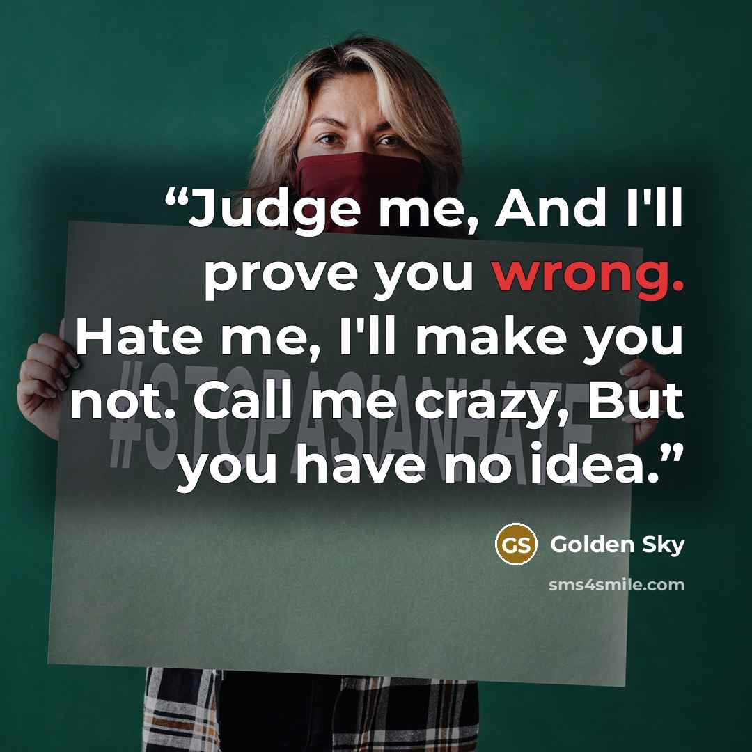 “Judge me, And I'll prove you wrong. Hate me, I'll make you not. Call me crazy, But you have no idea.” quote by Golden Sky