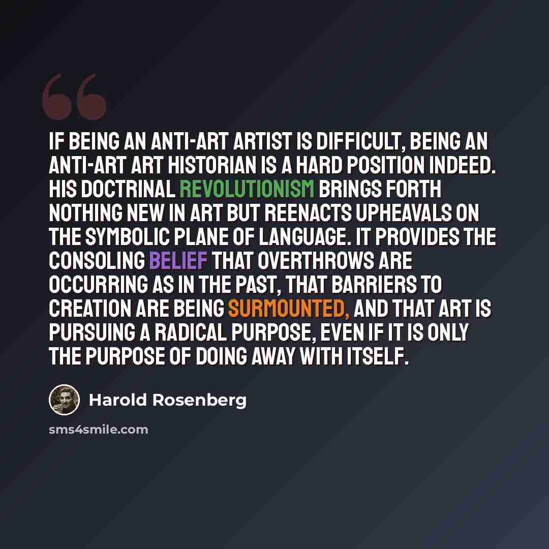 “If being an anti-art artist is difficult, being an anti-art art historian is a hard position indeed. His doctrinal revolutionism brings forth nothing new in art but reenacts upheavals on the symbolic plane of language. It provides the consoling belief that overthrows are occurring as in the past…” quote by Harold Rosenberg