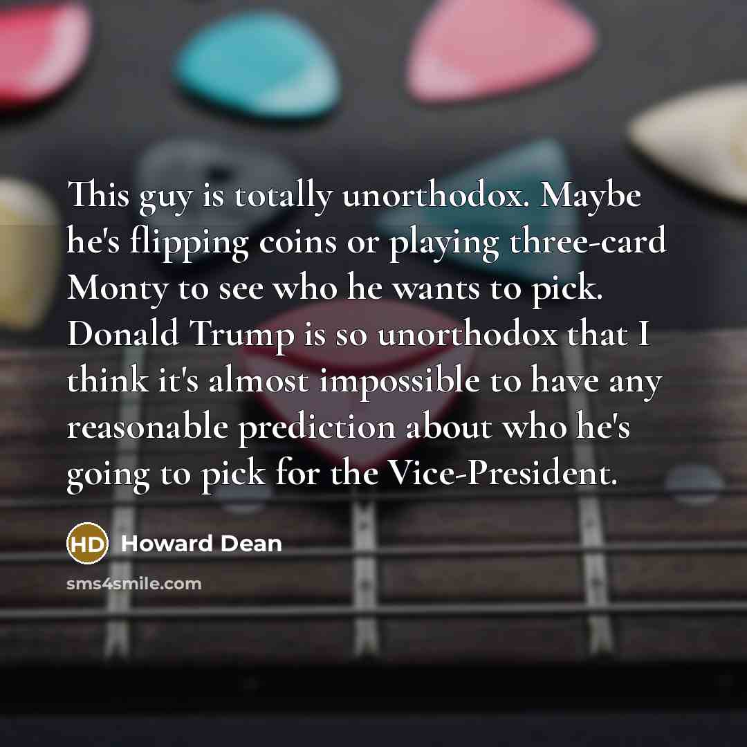 “This guy is totally unorthodox. Maybe he's flipping coins or playing three-card Monty to see who he wants to pick. Donald Trump is so unorthodox that I think it's almost impossible to have any reasonable prediction about who he's going to pick for the Vice-President.” quote by Howard Dean