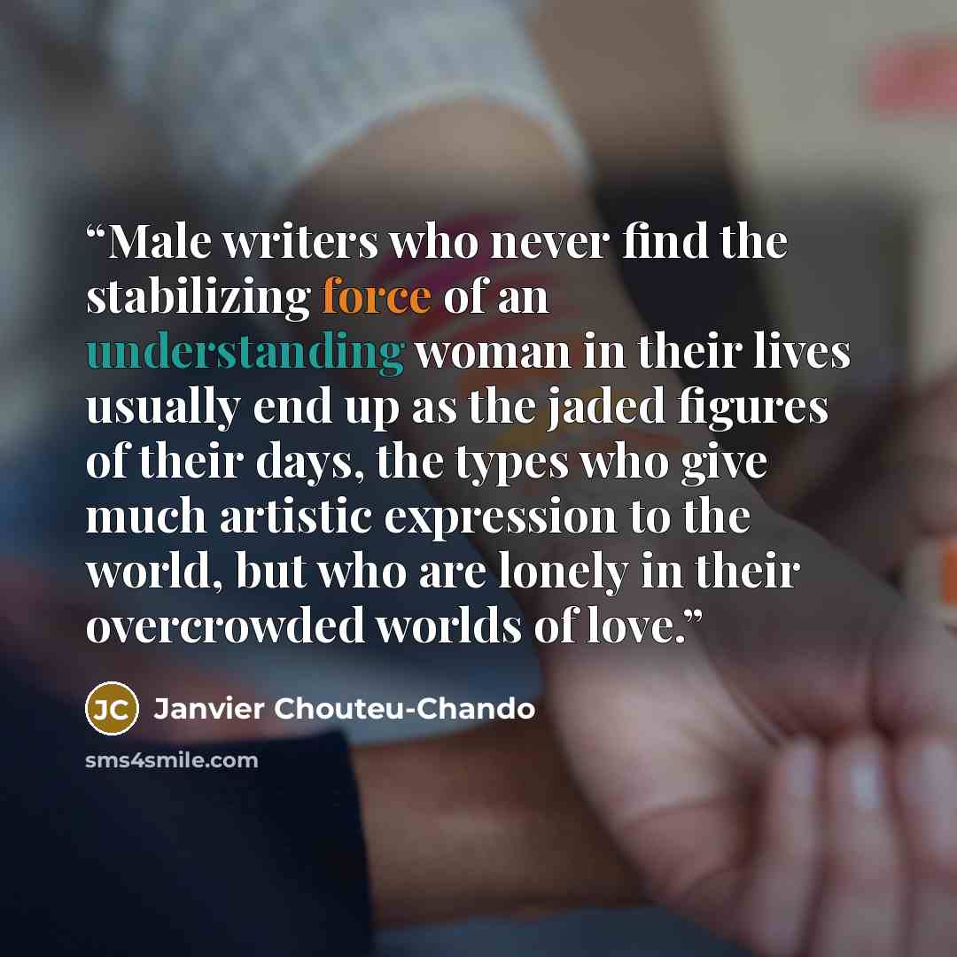 “Male writers who never find the stabilizing force of an understanding woman in their lives usually end up as the jaded figures of their days, the types who give much artistic expression to the world, but who are lonely in their overcrowded worlds of love.” quote by Janvier Chouteu-Chando