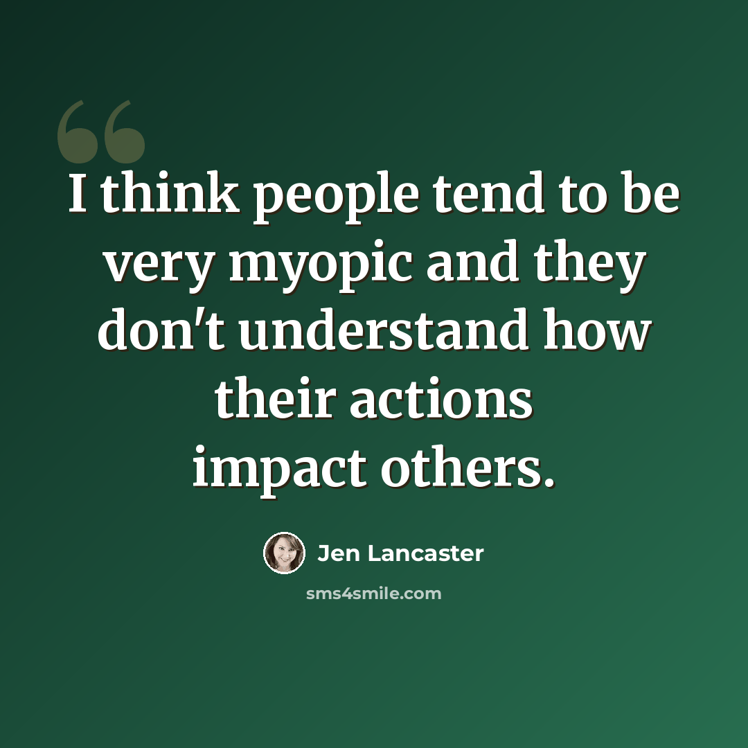 “I think people tend to be very myopic and they don't understand how their actions impact others.” quote by Jen Lancaster