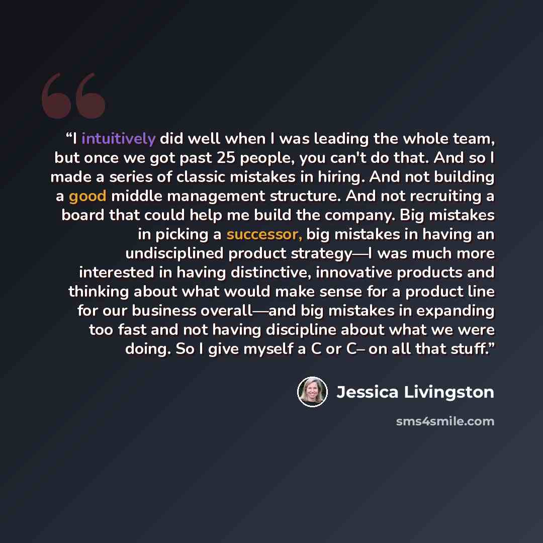 “I intuitively did well when I was leading the whole team, but once we got past 25 people, you can't do that. And so I made a series of classic mistakes in hiring. And not building a good middle management structure. And not recruiting a board that could help me build the company. Big mistakes in…” quote by Jessica Livingston