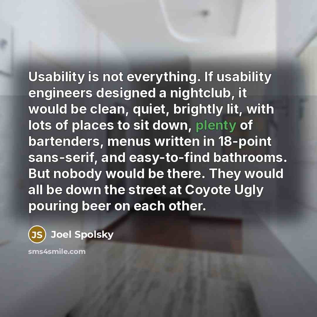 “Usability is not everything. If usability engineers designed a nightclub, it would be clean, quiet, brightly lit, with lots of places to sit down, plenty of bartenders, menus written in 18-point sans-serif, and easy-to-find bathrooms. But nobody would be there. They would all be down the street at…” quote by Joel Spolsky