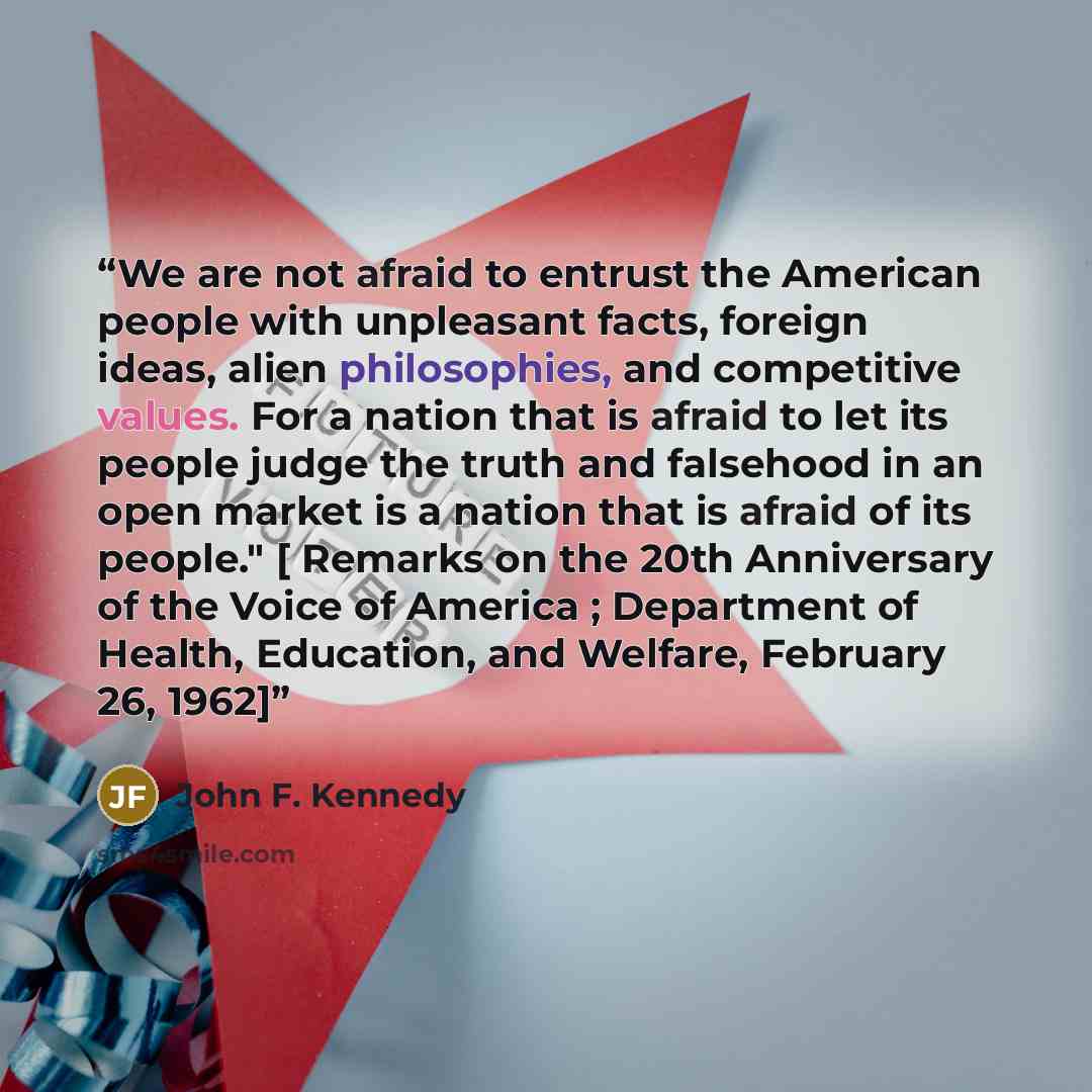 “We are not afraid to entrust the American people with unpleasant facts, foreign ideas, alien philosophies, and competitive values. For a nation that is afraid to let its people judge the truth and falsehood in an open market is a nation that is afraid of its people." [ Remarks on the 20th…” quote by John F. Kennedy