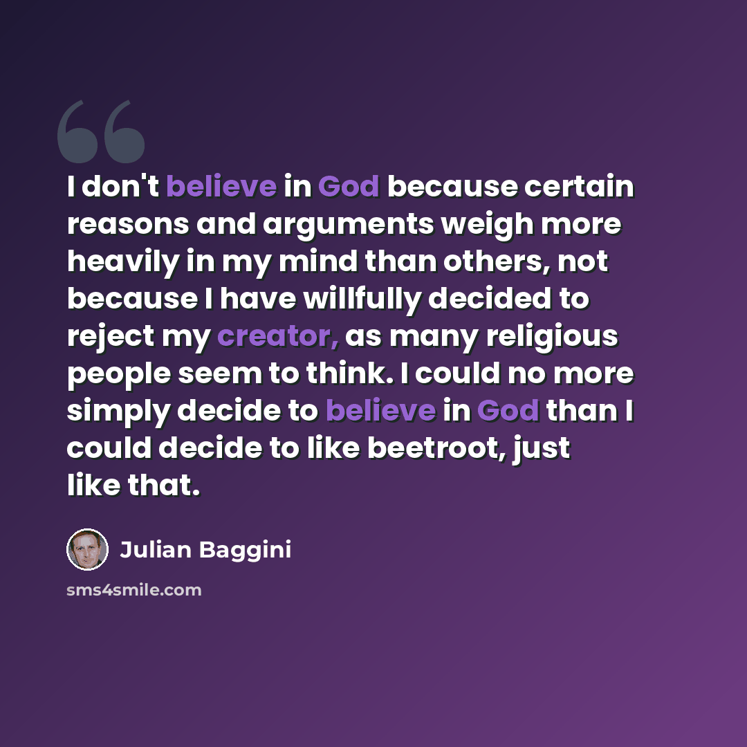 “I don't believe in God because certain reasons and arguments weigh more heavily in my mind than others, not because I have willfully decided to reject my creator, as many religious people seem to think. I could no more simply decide to believe in God than I could decide to like beetroot, just like…” quote by Julian Baggini