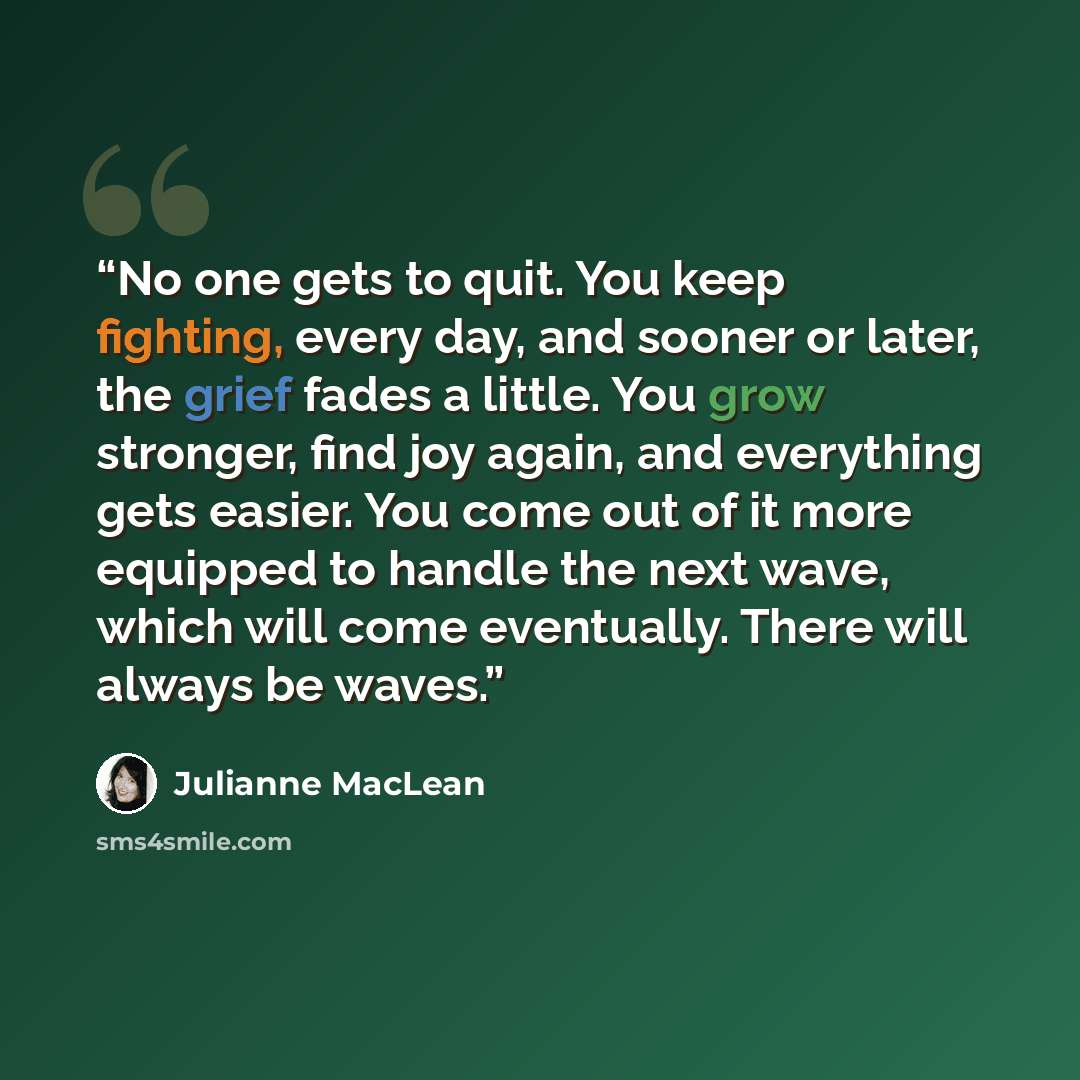 “No one gets to quit. You keep fighting, every day, and sooner or later, the grief fades a little. You grow stronger, find joy again, and everything gets easier. You come out of it more equipped to handle the next wave, which will come eventually. There will always be waves.” quote by Julianne MacLean