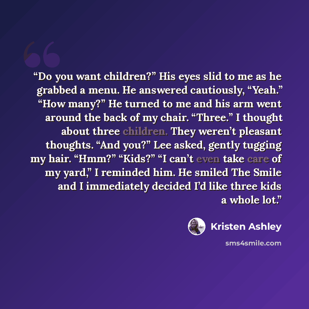 “Do you want children?” His eyes slid to me as he grabbed a menu. He answered cautiously, “Yeah.” “How many?” He turned to me and his arm went around the back of my chair. “Three.” I thought about three children. They weren’t pleasant thoughts. “And you?” Lee asked, gently tugging my hair. “Hmm?”…” quote by Kristen Ashley
