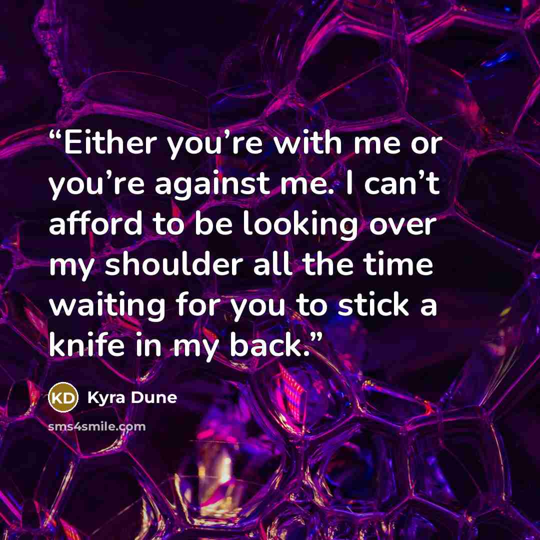 “Either you’re with me or you’re against me. I can’t afford to be looking over my shoulder all the time waiting for you to stick a knife in my back.” quote by Kyra Dune