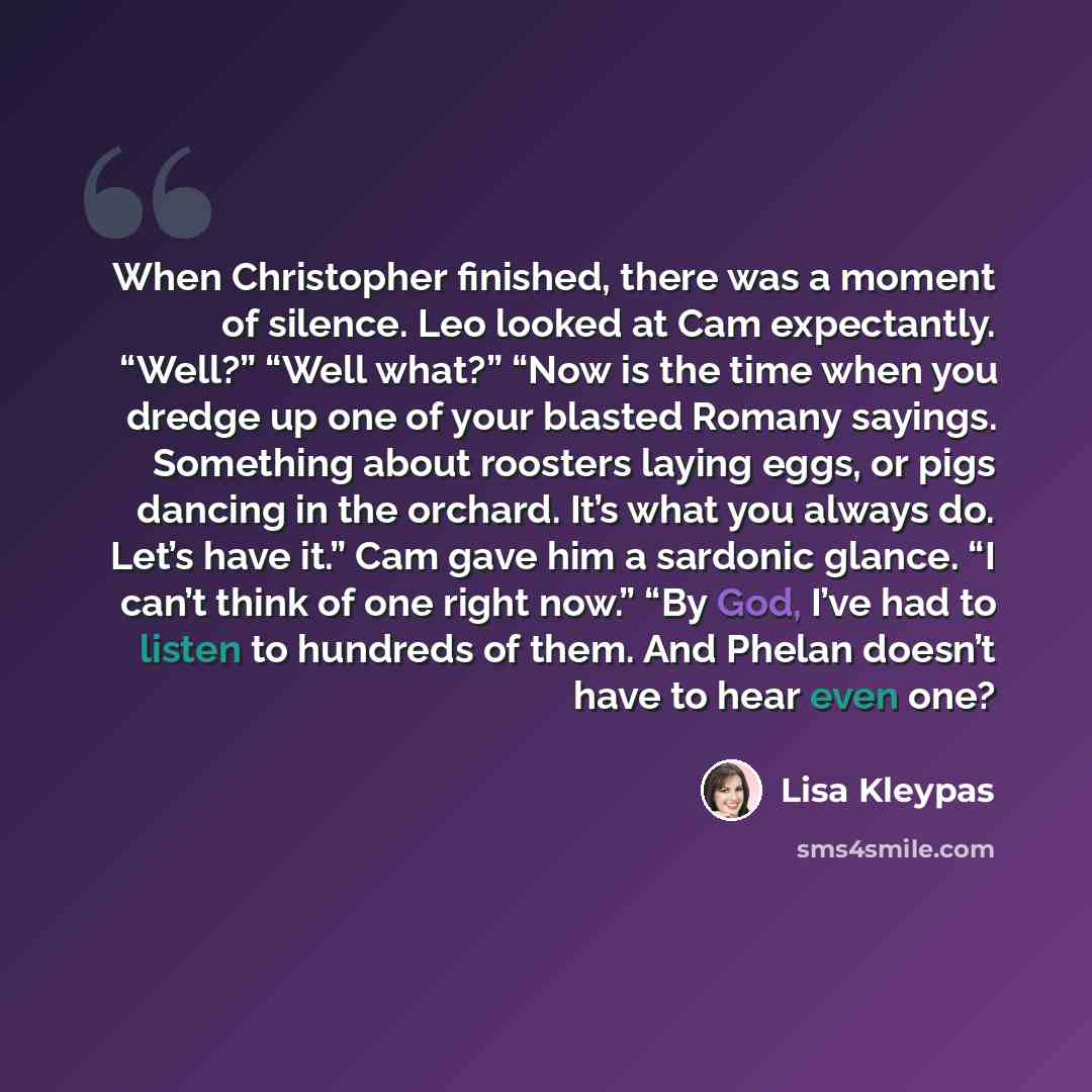 “When Christopher finished, there was a moment of silence. Leo looked at Cam expectantly. “Well?” “Well what?” “Now is the time when you dredge up one of your blasted Romany sayings. Something about roosters laying eggs, or pigs dancing in the orchard. It’s what you always do. Let’s have it.” Cam…” quote by Lisa Kleypas