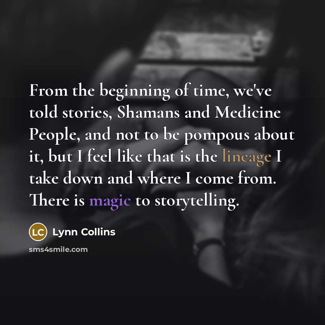 “From the beginning of time, we've told stories, Shamans and Medicine People, and not to be pompous about it, but I feel like that is the lineage I take down and where I come from. There is magic to storytelling.” quote by Lynn Collins